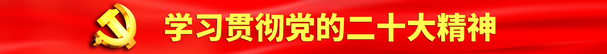 吃大鸡巴视频认真学习贯彻落实党的二十大会议精神